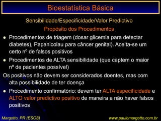 Bioestatística Básica I
Margotto, PR (ESCS) www.paulomargotto.com.br
Sensibilidade/Especificidade/Valor Predictivo
Propósito dos Procedimentos
 Procedimentos de triagem (dosar glicemia para detectar
diabetes), Papanicolau para câncer genital). Aceita-se um
certo nº de falsos positivos
 Procedimentos de ALTA sensibilidade (que captem o maior
nº de pacientes possível)
Os positivos não devem ser considerados doentes, mas com
alta possibilidade de ter doença
 Procedimento confirmatório: devem ter ALTA especificidade e
ALTO valor predictivo positivo de maneira a não haver falsos
positivos
Bioestatística BásicaBioestatística Básica
 