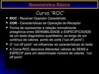 Curva “ROC”
 ROC - Receiver Operator Caracteristic
 COR - Características de Operação do Receptor
 Forma de representar a relação normalmente
antagônica entre SENSIBILIDADE e ESPECIFICIDADE
de um teste diagnóstico quantitativo, ao longo de um
contínuo de valores ponto de corte (“cut off point”)
 O “cut off point” vai influenciar as características do teste
 A Curva ROC descreve diferentes valores de SENS e
ESPECIF para um determinado número de valores “cut
off point”
Bioestatística BásicaBioestatística Básica
 