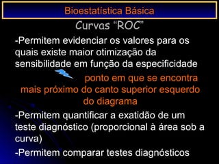 -Permitem evidenciar os valores para os
quais existe maior otimização da
sensibilidade em função da especificidade
ponto em que se encontra
mais próximo do canto superior esquerdo
do diagrama
-Permitem quantificar a exatidão de um
teste diagnóstico (proporcional à área sob a
curva)
-Permitem comparar testes diagnósticos
Bioestatística BásicaBioestatística Básica
Curvas “ROC”
 