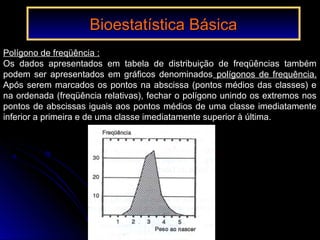 Polígono de freqüência :
Os dados apresentados em tabela de distribuição de freqüências também
podem ser apresentados em gráficos denominados polígonos de frequência.
Após serem marcados os pontos na abscissa (pontos médios das classes) e
na ordenada (freqüência relativas), fechar o polígono unindo os extremos nos
pontos de abscissas iguais aos pontos médios de uma classe imediatamente
inferior a primeira e de uma classe imediatamente superior à última.
Bioestatística BásicaBioestatística Básica
 