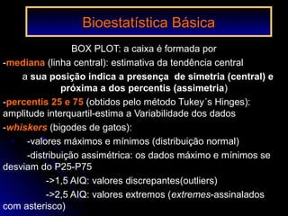 Bioestatística BásicaBioestatística Básica
BOX PLOT: a caixa é formada por
-mediana (linha central): estimativa da tendência central
a sua posição indica a presença de simetria (central) e
próxima a dos percentis (assimetria)
-percentis 25 e 75 (obtidos pelo método Tukey´s Hinges):
amplitude interquartil-estima a Variabilidade dos dados
-whiskers (bigodes de gatos):
-valores máximos e mínimos (distribuição normal)
-distribuição assimétrica: os dados máximo e mínimos se
desviam do P25-P75
->1,5 AIQ: valores discrepantes(outliers)
->2,5 AIQ: valores extremos (extremes-assinalados
com asterisco)
 