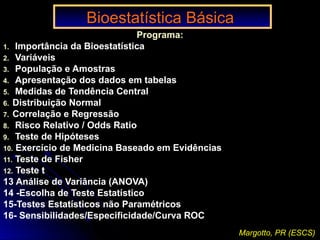 Bioestatística BásicaBioestatística Básica
Programa:
1. Importância da Bioestatística
2. Variáveis
3. População e Amostras
4. Apresentação dos dados em tabelas
5. Medidas de Tendência Central
6. Distribuição Normal
7. Correlação e Regressão
8. Risco Relativo / Odds Ratio
9. Teste de Hipóteses
10. Exercício de Medicina Baseado em Evidências
11. Teste de Fisher
12. Teste t
13 Análise de Variância (ANOVA)
14 -Escolha de Teste Estatístico
15-Testes Estatísticos não Paramétricos
16- Sensibilidades/Especificidade/Curva ROC
Margotto, PR (ESCS)
 