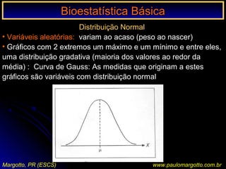 Bioestatística BásicaBioestatística Básica
Margotto, PR (ESCS) www.paulomargotto.com.br
Distribuição Normal
• Variáveis aleatórias: variam ao acaso (peso ao nascer)
• Gráficos com 2 extremos um máximo e um mínimo e entre eles,
uma distribuição gradativa (maioria dos valores ao redor da
média) : Curva de Gauss: As medidas que originam a estes
gráficos são variáveis com distribuição normal
 