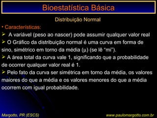 Bioestatística BásicaBioestatística Básica
Margotto, PR (ESCS) www.paulomargotto.com.br
Distribuição Normal
• Características:
 A variável (peso ao nascer) pode assumir qualquer valor real
 O Gráfico da distribuição normal é uma curva em forma de
sino, simétrico em torno da média (µ) (se lê “mi”).
 A área total da curva vale 1, significando que a probabilidade
de ocorrer qualquer valor real é 1.
 Pelo fato da curva ser simétrica em torno da média, os valores
maiores do que a média e os valores menores do que a média
ocorrem com igual probabilidade.
 