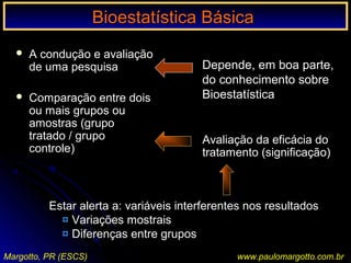 Bioestatística BásicaBioestatística Básica
Margotto, PR (ESCS)
 A condução e avaliaçãoA condução e avaliação
de uma pesquisade uma pesquisa
 Comparação entre doisComparação entre dois
ou mais grupos ouou mais grupos ou
amostras (grupoamostras (grupo
tratado / grupotratado / grupo
controle)controle)
Depende, em boa parte,Depende, em boa parte,
do conhecimento sobredo conhecimento sobre
BioestatísticaBioestatística
Estar alerta a: variáveis interferentes nos resultados
¤ Variações mostrais
¤ Diferenças entre grupos
Avaliação da eficácia do
tratamento (significação)
www.paulomargotto.com.br
 
