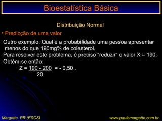 Bioestatística BásicaBioestatística Básica
Margotto, PR (ESCS) www.paulomargotto.com.br
Distribuição Normal
• Predicção de uma valor
Outro exemplo: Qual é a probabilidade uma pessoa apresentar
menos do que 190mg% de colesterol.
Para resolver este problema, é preciso "reduzir" o valor X = 190.
Obtém-se então:
Z = 190 - 200 = - 0,50 .
20
 