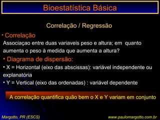 Bioestatística BásicaBioestatística Básica
Margotto, PR (ESCS) www.paulomargotto.com.br
Correlação / Regressão
• Correlação
Associaçao entre duas variaveis peso e altura; em quanto
aumenta o peso à medida que aumenta a altura?
• Diagrama de dispersão:
• X = Horizontal (eixo das abscissas): variável independente ou
explanatória
• Y = Vertical (eixo das ordenadas) : variável dependente
A correlação quantifica quão bem o X e Y variam em conjunto
 