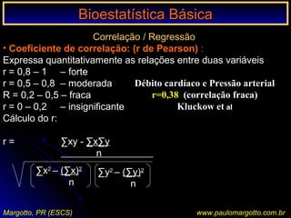 Bioestatística BásicaBioestatística Básica
Margotto, PR (ESCS) www.paulomargotto.com.br
Correlação / Regressão
• Coeficiente de correlação: (r de Pearson) :
Expressa quantitativamente as relações entre duas variáveis
r = 0,8 – 1 – forte
r = 0,5 – 0,8 – moderada
R = 0,2 – 0,5 – fraca
r = 0 – 0,2 – insignificante
Cálculo do r:
r = ∑xy - ∑x∑y
n 000000000
∑x2
– (∑x)2
n
∑y2
– (∑y)2
n
Débito cardíaco e Pressão arterial
r=0,38 (correlação fraca)
Kluckow et al
 