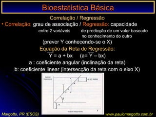 Bioestatística BásicaBioestatística Básica
Margotto, PR (ESCS) www.paulomargotto.com.br
Correlação / Regressão
• Correlação: grau de associação / Regressão: capacidade
entre 2 variáveis de predicção de um valor baseado
no conhecimento do outro
(prever Y conhecendo-se o X)
Equação da Reta de Regressão:
Y = a + bx (a= Y – bx)
a : coeficiente angular (inclinação da reta)
b: coeficiente linear (intersecção da reta com o eixo X)
 