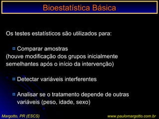 Bioestatística BásicaBioestatística Básica
Margotto, PR (ESCS) www.paulomargotto.com.br
Os testes estatísticos são utilizados para:
¤ Comparar amostras
(houve modificação dos grupos inicialmente
semelhantes após o início da intervenção)
¤ Detectar variáveis interferentes
¤ Analisar se o tratamento depende de outras
variáveis (peso, idade, sexo)
 