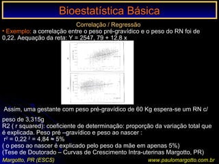 Bioestatística BásicaBioestatística Básica
Margotto, PR (ESCS) www.paulomargotto.com.br
Correlação / Regressão
• Exemplo: a correlação entre o peso pré-gravídico e o peso do RN foi de
0,22. Aequação da reta: Y = 2547, 79 + 12,8 x
Assim, uma gestante com peso pré-gravídico de 60 Kg espera-se um RN c/
peso de 3,315g
R2 ( r squared): coeficiente de determinação: proporção da variação total que
é explicada. Peso pré –gravídico e peso ao nascer :
r2
= 0,22 2
= 4,84 ≈ 5%
( o peso ao nascer é explicado pelo peso da mãe em apenas 5%)
(Tese de Doutorado – Curvas de Crescimento Intra-uterinas Margotto, PR)
 