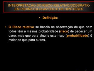 INTERPRETAÇÃO DO RISCO RELATIVO/ODDSRATIO
EM PERINATOLOGIA/TESTE DE HIPÓTESES
• Definição:
• O Risco relativo se baseia na observação de que nem
todos têm a mesma probabilidade (risco) de padecer um
dano, mas que para alguns este risco (probabilidade) é
maior do que para outros.
 