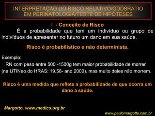 INTERPRETAÇÃO DO RISCO RELATIVO/ODDSRATIO
EM PERINATOLOGIA/TESTE DE HIPÓTESES
Margotto, www.medico.org.br
I - Conceito de Risco
É a probabilidade que tem um indivíduo ou grupo de
indivíduos de apresentar no futuro um dano em sua saúde.
Risco é probabilístico e não determinista.
Exemplo:
RN com peso entre 500 -1500g tem maior probabilidade de morrer
(na UTINeo do HRAS: 19,58- ano 2000), mas muito deles não morrem.
Risco é uma medida que reflete a probabilidade de que ocorra um
dano a saúde.
www.paulomargotto.com.br
 