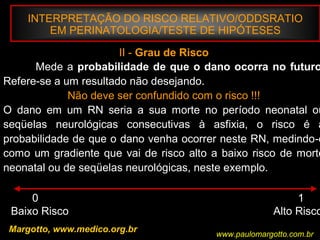 INTERPRETAÇÃO DO RISCO RELATIVO/ODDSRATIO
EM PERINATOLOGIA/TESTE DE HIPÓTESES
Margotto, www.medico.org.br
II - Grau de Risco
Mede a probabilidade de que o dano ocorra no futuro
Refere-se a um resultado não desejando.
Não deve ser confundido com o risco !!!
O dano em um RN seria a sua morte no período neonatal ou
seqüelas neurológicas consecutivas à asfixia, o risco é a
probabilidade de que o dano venha ocorrer neste RN, medindo-o
como um gradiente que vai de risco alto a baixo risco de morte
neonatal ou de seqüelas neurológicas, neste exemplo.
0 1
Baixo Risco Alto Risco
www.paulomargotto.com.br
 
