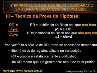 INTERPRETAÇÃO DO RISCO RELATIVO/ODDSRATIO
EM PERINATOLOGIA/TESTE DE HIPÓTESES
III – Tecnica da Prova de Hípótese:
RR =
a/a+b
c/c+d
RR = Incidência do Risco nos que tem fator
p1 = a/a+b
RR= Incidência do Risco nos que não tem fato
.p2 = c/c+d
Uma vez feito o cálculo de RR, torna-se necessário demonstra
• Não há erros de registro, cálculo ou transcrição
RR é prático e estatisticamente significativo
• Um RR menor que 1,5 geralmente não é de valor prático
Margotto, www.medico.org.br www.paulomargotto.com.br
 