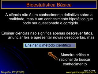 Bioestatística BásicaBioestatística Básica
Margotto, PR (ESCS) www.paulomargotto.com.br
A ciência não é um conhecimento definitivo sobre a
realidade, mas é um conhecimento hipotético que
pode ser questionado e corrigido.
Ensinar ciências não significa apenas descrever fatos,
anunciar leis e apresentar novas descobertas, mas
Maneira crítica e
racional de buscar
conhecimento
Vieira S., 1991.
Ensinar o método científico
 