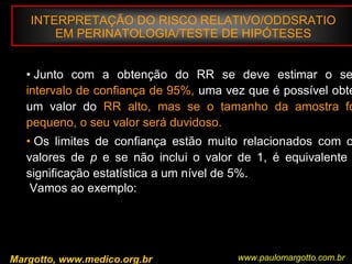 INTERPRETAÇÃO DO RISCO RELATIVO/ODDSRATIO
EM PERINATOLOGIA/TESTE DE HIPÓTESES
Margotto, www.medico.org.br
• Junto com a obtenção do RR se deve estimar o se
intervalo de confiança de 95%, uma vez que é possível obte
um valor do RR alto, mas se o tamanho da amostra fo
pequeno, o seu valor será duvidoso.
• Os limites de confiança estão muito relacionados com o
valores de p e se não inclui o valor de 1, é equivalente
significação estatística a um nível de 5%.
Vamos ao exemplo:
www.paulomargotto.com.br
 