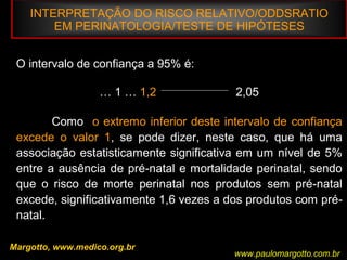 INTERPRETAÇÃO DO RISCO RELATIVO/ODDSRATIO
EM PERINATOLOGIA/TESTE DE HIPÓTESES
Margotto, www.medico.org.br
O intervalo de confiança a 95% é:
… 1 … 1,2 2,05
Como o extremo inferior deste intervalo de confiança
excede o valor 1, se pode dizer, neste caso, que há uma
associação estatisticamente significativa em um nível de 5%
entre a ausência de pré-natal e mortalidade perinatal, sendo
que o risco de morte perinatal nos produtos sem pré-natal
excede, significativamente 1,6 vezes a dos produtos com pré-
natal.
www.paulomargotto.com.br
 