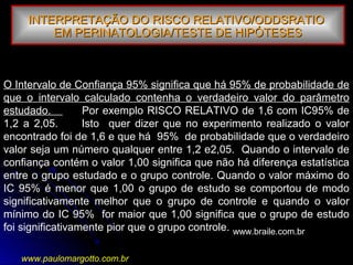 O Intervalo de Confiança 95% significa que há 95% de probabilidade de
que o intervalo calculado contenha o verdadeiro valor do parâmetro
estudado. Por exemplo RISCO RELATIVO de 1,6 com IC95% de
1,2 a 2,05. Isto quer dizer que no experimento realizado o valor
encontrado foi de 1,6 e que há 95% de probabilidade que o verdadeiro
valor seja um número qualquer entre 1,2 e2,05. Quando o intervalo de
confiança contém o valor 1,00 significa que não há diferença estatística
entre o grupo estudado e o grupo controle. Quando o valor máximo do
IC 95% é menor que 1,00 o grupo de estudo se comportou de modo
significativamente melhor que o grupo de controle e quando o valor
mínimo do IC 95% for maior que 1,00 significa que o grupo de estudo
foi significativamente pior que o grupo controle.
INTERPRETAÇÃO DO RISCO RELATIVO/ODDSRATIOINTERPRETAÇÃO DO RISCO RELATIVO/ODDSRATIO
EM PERINATOLOGIA/TESTE DE HIPÓTESESEM PERINATOLOGIA/TESTE DE HIPÓTESES
www.braile.com.br
www.paulomargotto.com.br
 