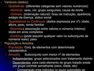 - Variáveis (dados):
- Qualitativas :(diferentes categorias sem valores numéricos):
-Nominal:: sexo, cor, grupo sanguíneo, causa da morte
-Ordinais: (ordenação natural): Grau de instrução, aparência,
estágio da doença, status social
- Quantitativos ou Contínuos: (dados expressos por nº): idade,
altura, peso, renda familiar
-Discretas( associação entre valores e números inteiros):
idade em anos completos
-Contínua (pode assumir qualquer valor no subconjunto de
números reais): peso
- População e Amostra:
- População: Conj. de elementos com determinada
característica
- Amostra: Subconjunto com menor nº de elementos
- Independentes: grupo selecionados com tratamento distinto
- Dependentes: para cada elemento do grupo tratado existe
um grupo controle semelhante (sexo, idade, etc)
- Comparação intra-individuo (o grupo submetido ao
 