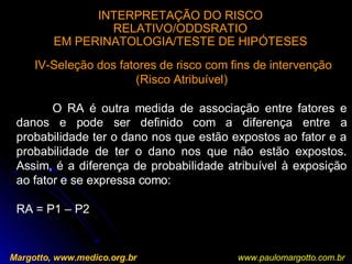 INTERPRETAÇÃO DO RISCO
RELATIVO/ODDSRATIO
EM PERINATOLOGIA/TESTE DE HIPÓTESES
Margotto, www.medico.org.br
IV-Seleção dos fatores de risco com fins de intervenção
(Risco Atribuível)
O RA é outra medida de associação entre fatores e
danos e pode ser definido com a diferença entre a
probabilidade ter o dano nos que estão expostos ao fator e a
probabilidade de ter o dano nos que não estão expostos.
Assim, é a diferença de probabilidade atribuível à exposição
ao fator e se expressa como:
RA = P1 – P2
www.paulomargotto.com.br
 