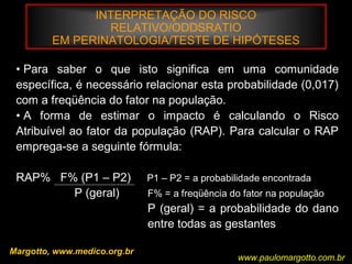 INTERPRETAÇÃO DO RISCO
RELATIVO/ODDSRATIO
EM PERINATOLOGIA/TESTE DE HIPÓTESES
Margotto, www.medico.org.br
• Para saber o que isto significa em uma comunidade
específica, é necessário relacionar esta probabilidade (0,017)
com a freqüência do fator na população.
• A forma de estimar o impacto é calculando o Risco
Atribuível ao fator da população (RAP). Para calcular o RAP
emprega-se a seguinte fórmula:
RAP% F% (P1 – P2) P1 – P2 = a probabilidade encontrada
P (geral) F% = a freqüência do fator na população
P (geral) = a probabilidade do dano
entre todas as gestantes
www.paulomargotto.com.br
 