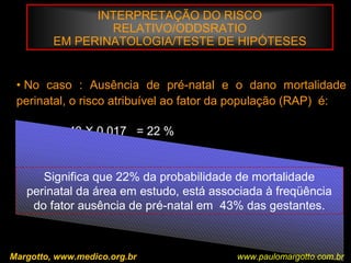 INTERPRETAÇÃO DO RISCO
RELATIVO/ODDSRATIO
EM PERINATOLOGIA/TESTE DE HIPÓTESES
Margotto, www.medico.org.br
• No caso : Ausência de pré-natal e o dano mortalidade
perinatal, o risco atribuível ao fator da população (RAP) é:
RAP% = 43 X 0,017 = 22 %
211 / 6.373
Significa que 22% da probabilidade de mortalidade
perinatal da área em estudo, está associada à freqüência
do fator ausência de pré-natal em 43% das gestantes.
www.paulomargotto.com.br
 