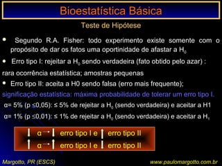 Bioestatística BásicaBioestatística Básica
Margotto, PR (ESCS) www.paulomargotto.com.br
Teste de Hipótese
 Segundo R.A. Fisher: todo experimento existe somente com o
propósito de dar os fatos uma oportinidade de afastar a H0
 Erro tipo I: rejeitar a H0 sendo verdadeira (fato obtido pelo azar) :
rara ocorrência estatística; amostras pequenas
 Erro tipo II: aceita a H0 sendo falsa (erro mais frequente);
significação estatística: máxima probabilidade de tolerar um erro tipo I.
α= 5% (p ≤0,05): ≤ 5% de rejeitar a H0 (sendo verdadeira) e aceitar a H1
α= 1% (p ≤0,01): ≤ 1% de rejeitar a H0 (sendo verdadeira) e aceitar a H1
α erro tipo I e erro tipo II
α erro tipo I e erro tipo II‘
 