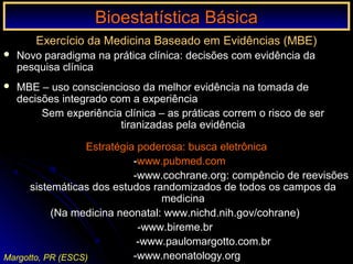 Bioestatística BásicaBioestatística Básica
Margotto, PR (ESCS)
Exercício da Medicina Baseado em Evidências (MBE)
 Novo paradigma na prática clínica: decisões com evidência da
pesquisa clínica
 MBE – uso consciencioso da melhor evidência na tomada de
decisões integrado com a experiência
Sem experiência clínica – as práticas correm o risco de ser
tiranizadas pela evidência
Estratégia poderosa: busca eletrônica
-www.pubmed.com
-www.cochrane.org: compêncio de reevisões
sistemáticas dos estudos randomizados de todos os campos da
medicina
(Na medicina neonatal: www.nichd.nih.gov/cohrane)
-www.bireme.br
-www.paulomargotto.com.br
-www.neonatology.org
 