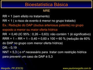 Bioestatística BásicaBioestatística Básica
Margotto, PR (ESCS) www.paulomargotto.com.br
MRE
RR = 1 (sem efeito no tratamento)
RR < 1 ( o risco de evento é menor no grupo tratado)
Ex.: Redução do DAP (ductus arteriosus patente) no grupo
exposto a menor ou maior oferta hídrica
RR = 0,40 (IC 95% : 0,26 – 0,63): não contém 1 (é significativo)
RRR = 1 – RR = 1 – 0,40 = 0,60 x 100 = 60 % (redução de 60%
do DAP no grupo com menor oferta hídrica)
DR: - 0,19
NNT = 5,3 ( o nº necessário para tratar com restrição hídrica
para prevenir um caso de DAP é 5,3
 