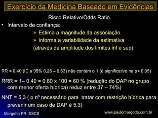 Exercício da Medicina Baseado em Evidências
Margotto PR, ESCS www.paulomargotto.com.br
Risco Relativo/Odds Ratio
• Intervalo de confiança:
» Estima a magnitude da associação
» Informa a variabilidade da estimativa
(através da amplitude dos limites inf e sup)
Exemplo: Redução do ductus arteriosus patente no grupo exposto
a menor ou maior oferta hídrica
RR = 0,40 (IC a 95% 0,26 – 0,63) não contém o 1 (é significativo na p< 0,05)
RRR = 1– 0,40 = 0,60 x 100 = 60 % (redução do DAP no grupo
com menor oferta hídrica) reduz entre 37 – 74%)
NNT = 5,3 ( o nº necessário para tratar com restrição hídrica para
prevenir um caso de DAP é 5,3)
 