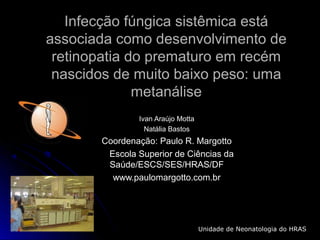 Infecção fúngica sistêmica estáInfecção fúngica sistêmica está
associada como desenvolvimento deassociada como desenvolvimento de
retinopatia do prematuro em recémretinopatia do prematuro em recém
nascidos de muito baixo peso: umanascidos de muito baixo peso: uma
metanálisemetanálise
Ivan Araújo MottaIvan Araújo Motta
Natália BastosNatália Bastos
Coordenação: Paulo R. MargottoCoordenação: Paulo R. Margotto
Escola Superior de Ciências daEscola Superior de Ciências da
Saúde/ESCS/SES/HRAS/DFSaúde/ESCS/SES/HRAS/DF
www.paulomargotto.com.brwww.paulomargotto.com.br
Unidade de Neonatologia do HRAS
 