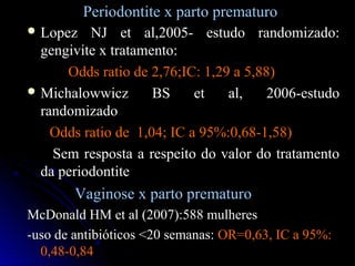 Periodontite x parto prematuroPeriodontite x parto prematuro
 Lopez NJ et al,2005- estudo randomizado:Lopez NJ et al,2005- estudo randomizado:
gengivite x tratamento:gengivite x tratamento:
Odds ratio de 2,76;IC: 1,29 a 5,88)Odds ratio de 2,76;IC: 1,29 a 5,88)
 Michalowwicz BS et al, 2006-estudoMichalowwicz BS et al, 2006-estudo
randomizadorandomizado
Odds ratio de 1,04; IC a 95%:0,68-1,58)Odds ratio de 1,04; IC a 95%:0,68-1,58)
Sem resposta a respeito do valor do tratamentoSem resposta a respeito do valor do tratamento
da periodontiteda periodontite
Vaginose x parto prematuroVaginose x parto prematuro
McDonald HM et al (2007):588 mulheresMcDonald HM et al (2007):588 mulheres
-uso de antibióticos <20 semanas:-uso de antibióticos <20 semanas: OR=0,63, IC a 95%:OR=0,63, IC a 95%:
0,48-0,840,48-0,84
 