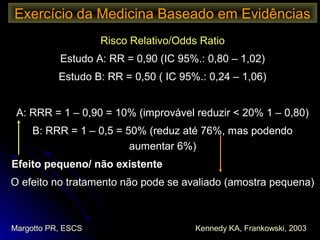 Risco Relativo/Odds RatioRisco Relativo/Odds Ratio
Estudo A: RR = 0,90 (IC 95%.: 0,80 – 1,02)Estudo A: RR = 0,90 (IC 95%.: 0,80 – 1,02)
Estudo B: RR = 0,50 ( IC 95%.: 0,24 – 1,06)Estudo B: RR = 0,50 ( IC 95%.: 0,24 – 1,06)
A: RRR = 1 – 0,90 = 10% (improvável reduzir < 20% 1 – 0,80)A: RRR = 1 – 0,90 = 10% (improvável reduzir < 20% 1 – 0,80)
B: RRR = 1 – 0,5 = 50% (reduz até 76%, mas podendoB: RRR = 1 – 0,5 = 50% (reduz até 76%, mas podendo
aumentar 6%)aumentar 6%)
Efeito pequeno/ não existenteEfeito pequeno/ não existente
O efeito no tratamento não pode se avaliado (amostra pequena)O efeito no tratamento não pode se avaliado (amostra pequena)
Exercício da Medicina Baseado em Evidências
Margotto PR, ESCS Kennedy KA, Frankowski, 2003
 