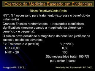 Risco Relativo/Odds RatioRisco Relativo/Odds Ratio
NNT: N º necessário para tratamento (expressa o beneficio doNNT: N º necessário para tratamento (expressa o beneficio do
tratamento)tratamento)
Grandes Ensaios randomizadosGrandes Ensaios randomizados →→ resultados estatísticosresultados estatísticos
significativos (mesmo quando a magnitude da diferença -significativos (mesmo quando a magnitude da diferença -
benefício - é pequena):benefício - é pequena):
O clínico deve decidir se a magnitude do benefício justificar osO clínico deve decidir se a magnitude do benefício justificar os
custos e os efeitos adversos.custos e os efeitos adversos.
Ex: Tratamento A (n=400)Ex: Tratamento A (n=400) B (n=200)B (n=200)
RR = 0,80RR = 0,80 0,800,80
NNT = 20NNT = 20 100100
São necessários tratar 100 RNSão necessários tratar 100 RN
para evitar 1 danopara evitar 1 dano
Exercício da Medicina Baseado em Evidências
Margotto PR, ESCS Kennedy KA, Frankowski RF, 2003
 