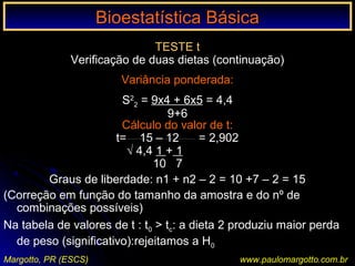 Bioestatística BásicaBioestatística Básica
Margotto, PR (ESCS) www.paulomargotto.com.br
TESTE t
Verificação de duas dietas (continuação)
Variância ponderada:
S2
2 = 9x4 + 6x5 = 4,4
9+6
Cálculo do valor de t:
t= 15 – 12 = 2,902
√ 4,4 1 + 1
10 7
Graus de liberdade: n1 + n2 – 2 = 10 +7 – 2 = 15
(Correção em função do tamanho da amostra e do nº de
combinações possíveis)
Na tabela de valores de t : t0 > tc: a dieta 2 produziu maior perda
de peso (significativo):rejeitamos a H0
 