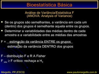 Bioestatística BásicaBioestatística Básica
Margotto, PR (ESCS) www.paulomargotto.com.br
Análise de Variância/Estatística F
(ANOVA: Analysis of Variance)
 Se os grupos são semelhantes, a variância em cada um
(dentro) dos grupos é semelhante aquela entre os grupos.
 Determinar a variabilidades das médias dentro de cada
amostra e a variabilidade entre as médias das amostras
F = estimação da variância ENTRE os grupos
estimação da variância DENTRO dos grupos
F – distribuição F e R A Fisher
F obs ≥ F crítico: rechaça a H0
 