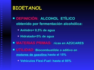 BIOETANOL DEFINICIÓN:   ALCOHOL  ETÍLICO obtenido por fermentación alcohólica: Anhidro< 0,5% de agua Hidratado<5% de agua MATERIAS PRIMAS:  ricas en AZÚCARES UTILIDAD:   Biocombustible o aditivo en  motores de gasolina  hasta el 15% Vehículos Flexi-Fuel: hasta el 85% 