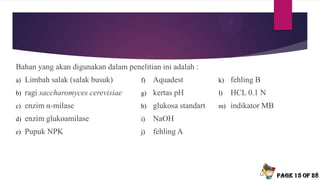 Bahan yang akan digunakan dalam penelitian ini adalah :
a) Limbah salak (salak busuk)
b) ragi saccharomyces cerevisiae
c) enzim α-milase
d) enzim glukoamilase
e) Pupuk NPK
Page 15 of 28
f) Aquadest
g) kertas pH
h) glukosa standart
i) NaOH
j) fehling A
k) fehling B
l) HCL 0.1 N
m) indikator MB
 