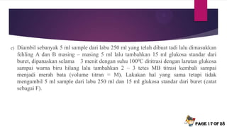 c) Diambil sebanyak 5 ml sample dari labu 250 ml yang telah dibuat tadi lalu dimasukkan
fehling A dan B masing – masing 5 ml lalu tambahkan 15 ml glukosa standar dari
buret, dipanaskan selama 3 menit dengan suhu 1000C dititrasi dengan larutan glukosa
sampai warna biru hilang lalu tambahkan 2 – 3 tetes MB titrasi kembali sampai
menjadi merah bata (volume titran = M). Lakukan hal yang sama tetapi tidak
mengambil 5 ml sample dari labu 250 ml dan 15 ml glukosa standar dari buret (catat
sebagai F).
Page 17 of 28
 