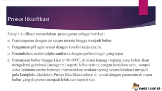 Proses likuifikasi
Tahap likuifikasi memerlukan penanganan sebagai berikut :
a) Pencampuran dengan air secara merata hingga menjadi bubur.
b) Pengaturan pH agar sesuai dengan kondisi kerja enzim.
c) Penambahan enzim (alpha-amilase) dengan perbandingan yang tepat
d) Pemanasan bubur hingga kisaran 80-900C, di mana tepung - tepung yang bebas akan
mengalami gelatinasi (mengental seperti Jelly) seiring dengan kenaikan suhu, sampai
suhu optimum enzim berkerja memecahkan struktur tepung secara kimiawi menjadi
gula kompleks (dexktin). Proses likuifikasi selesai di tandai dengan parameter di mana
bubur yang di proses menjadi lebih cair seperti sup.
Page 19 of 28
 