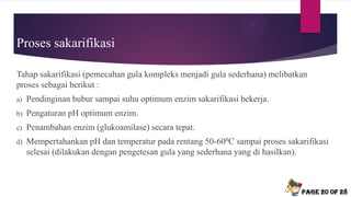 Proses sakarifikasi
Tahap sakarifikasi (pemecahan gula kompleks menjadi gula sederhana) melibatkan
proses sebagai berikut :
a) Pendinginan bubur sampai suhu optimum enzim sakarifikasi bekerja.
b) Pengaturan pH optimum enzim.
c) Penambahan enzim (glukoamilase) secara tepat.
d) Mempertahankan pH dan temperatur pada rentang 50-600C sampai proses sakarifikasi
selesai (dilakukan dengan pengetesan gula yang sederhana yang di hasilkan).
Page 20 of 28
 