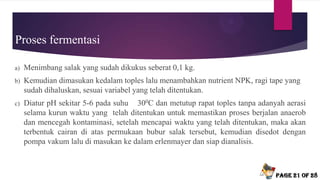 Proses fermentasi
a) Menimbang salak yang sudah dikukus seberat 0,1 kg.
b) Kemudian dimasukan kedalam toples lalu menambahkan nutrient NPK, ragi tape yang
sudah dihaluskan, sesuai variabel yang telah ditentukan.
c) Diatur pH sekitar 5-6 pada suhu 300C dan metutup rapat toples tanpa adanyah aerasi
selama kurun waktu yang telah ditentukan untuk memastikan proses berjalan anaerob
dan mencegah kontaminasi, setelah mencapai waktu yang telah ditentukan, maka akan
terbentuk cairan di atas permukaan bubur salak tersebut, kemudian disedot dengan
pompa vakum lalu di masukan ke dalam erlenmayer dan siap dianalisis.
Page 21 of 28
 