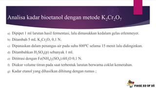 Analisa kadar bioetanol dengan metode K2Cr2O7
a) Dipipet 1 ml larutan hasil fermentasi, lalu dimasukkan kedalam gelas erlenmeyer.
b) Ditambah 5 mL K2Cr2O7 0,1 N.
c) Dipanaskan dalam penangas air pada suhu 8000C selama 15 menit lalu didinginkan.
d) Ditambahkan H2SO4(p) sebanyak 1 ml.
e) Dititrasi dengan Fe(NH4)2(SO4).6H2O 0,1 N.
f) Diukur volume titran pada saat terbentuk larutan berwarna coklat kemerahan.
g) Kadar etanol yang dihasilkan dihitung dengan rumus ;
Page 22 of 28
 