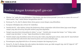 Analisis dengan kromatografi gas-cair
a) Ditekan ”on’’ pada alat yang dihidupkan. Pada display alat akan keluar perintah “press any to connect the network’’.
tekan tombol “stop’’ untuk ditekan mengaktifkan alat GC.
b) Keran gas N2, H2, dan O2 diputar diatur aliran gasnya sesuai dengan yang dibutuhkan.
c) Komputer dihidupkan dan sofware GC diaktifkan.
d) Setelah alat GC, suhu injektor, kolom dan detektornya diatur. pergerakan suhu kolom diatur juga sesuai dengan
sampel yang akan dirunning lalu pilih method yang akan digunakan.
e) Sampel yang akan dicek dimasukkan ke dalam “syringe’’. Setelah suhu tercapai dan lampu “run’’ hidup, maka
sampel yang ada dalam “syringe’’ dapat disuntikkan ke dalam injektor.
f) Setelah sampel yang disuntikkan selesai dirunning dan waktu yang diprogram selesai, maka alat GC akan berhenti
secara automatis dan suhu kolom akan turun ke posisi awal secara automatis juga.
g) Kromatogram yang diperoleh disave di memory komputer dan langsung di print.
h) Keran N2, H2 dan O2 ditutup, jika suhu injektor dan detektor turun, gas tidak mengalir lagi, alat GC dapat di “off’’
kan, dan komputer juga dapat dimatikan.
Page 24 of 28
 