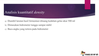 Analisis kuantitatif density
a) Diambil larutan hasil fermentasi dituang kedalam gelas ukur 500 ml
b) Dimasukan hidrometer tunggu sampai stabil
c) Baca angka yang tertera pada hidrometer
Page 25 of 28
 