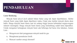 PENDAHULUAN
Latar Belakang
Minyak bumi (fossil fuel) adalah bahan bakar yang tak dapat diperbaharui. Akibat
minyak bumi yang tidak dapat diperbarui maka, Cepat atau lambat minyak dunia akan
habis. Harga minyak bumi dunia saat ini sedang tinggi karena kebutuhan negara-negara
industri meningkat. Harga minyak bumi dunia yang melambung sudah lama diprediksi.
Untuk mengatasi kelangkaan minyak bumi ada beberapa hal harus kita lakukan, Antara
Lain :
a) Mengonversi dari penggunaan minyak tanah ke gas
b) Menghemat pemakaian listrik
c) Mencari sumber energi alternatif
Page 3 of 28
 