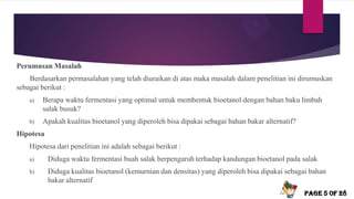 Perumusan Masalah
Berdasarkan permasalahan yang telah diuraikan di atas maka masalah dalam penelitian ini dirumuskan
sebagai berikut :
a) Berapa waktu fermentasi yang optimal untuk membentuk bioetanol dengan bahan baku limbah
salak busuk?
b) Apakah kualitas bioetanol yang diperoleh bisa dipakai sebagai bahan bakar alternatif?
Hipotesa
Hipotesa dari penelitian ini adalah sebagai berikut :
a) Diduga waktu fermentasi buah salak berpengaruh terhadap kandungan bioetanol pada salak
b) Diduga kualitas bioetanol (kemurnian dan densitas) yang diperoleh bisa dipakai sebagai bahan
bakar alternatif
PAGE 5 OF 28
 