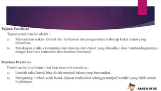 Tujuan Penelitian
Tujuan penelitian ini adalah :
a) Menentukan waktu optimal dari fermentasi dan pengaruhnya terhadap kadar etanol yang
dihasilkan.
b) Melakukan analisis kemurnian dan densitas dari etanol yang dihasilkan dan membandingkannya
dengan kualitas (kemurnian dan densitas) bioetanol.
Manfaat Penelitian
Penelitian ini bisa bermanfaat bagi masyarat misalnya :
a) Limbah salak busuk bisa diolah menjadi bahan yang bermanfaat.
b) Mengurangi limbah salak busuk dipasar tradisional sehingga menjadi kondisi yang lebih ramah
lingkungan.
Page 6 of 28
 