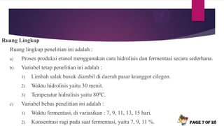 Ruang Lingkup
Ruang lingkup penelitian ini adalah :
a) Proses produksi etanol menggunakan cara hidrolisis dan fermentasi secara sederhana.
b) Variabel tetap penelitian ini adalah :
1) Limbah salak busuk diambil di daerah pasar kranggot cilegon.
2) Waktu hidrolisis yaitu 30 menit.
3) Temperatur hidrolisis yaitu 800C.
c) Variabel bebas penelitian ini adalah :
1) Waktu fermentasi, di variasikan : 7, 9, 11, 13, 15 hari.
2) Konsentrasi ragi pada saat fermentasi, yaitu 7, 9, 11 %. Page 7 of 28
 
